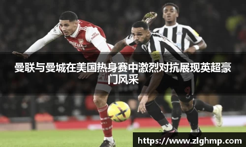 曼联与曼城在美国热身赛中激烈对抗展现英超豪门风采